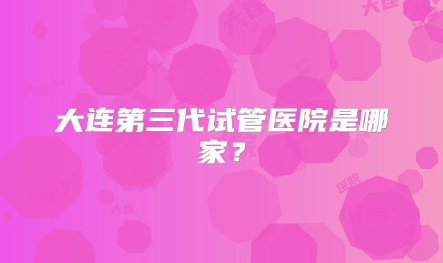 大连第三代试管医院是哪家？
