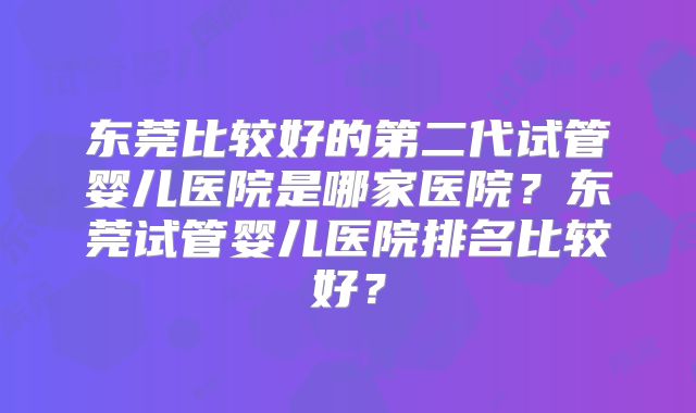 东莞比较好的第二代试管婴儿医院是哪家医院？东莞试管婴儿医院排名比较好？