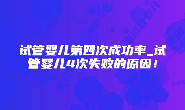 试管婴儿第四次成功率_试管婴儿4次失败的原因！