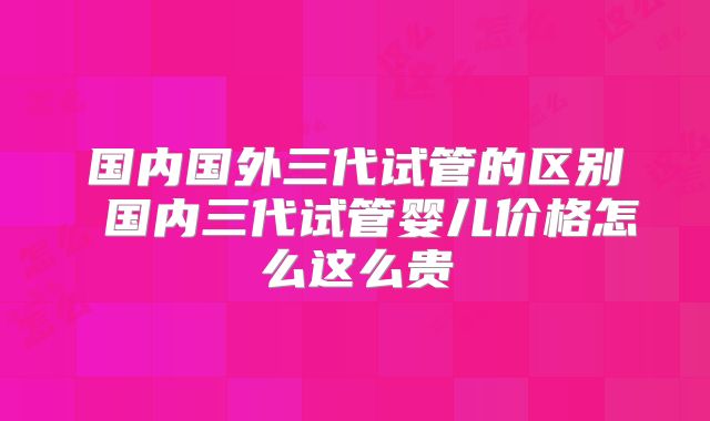 国内国外三代试管的区别 国内三代试管婴儿价格怎么这么贵