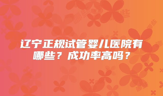 辽宁正规试管婴儿医院有哪些？成功率高吗？