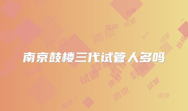 南京鼓楼三代试管人多吗