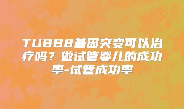TUBB8基因突变可以治疗吗？做试管婴儿的成功率-试管成功率