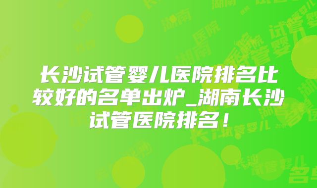长沙试管婴儿医院排名比较好的名单出炉_湖南长沙试管医院排名!
