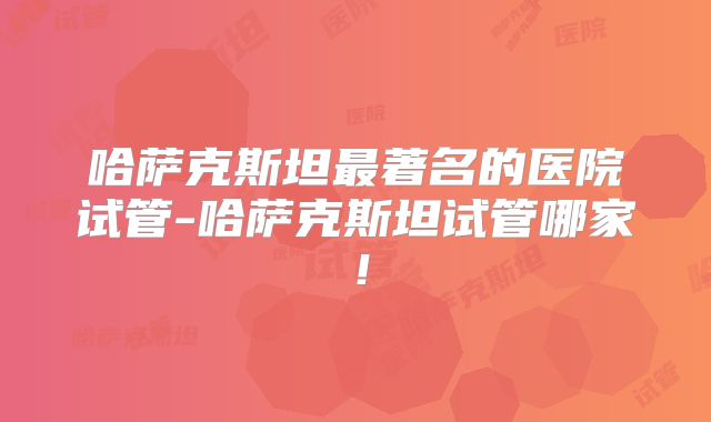 哈萨克斯坦最著名的医院试管-哈萨克斯坦试管哪家!