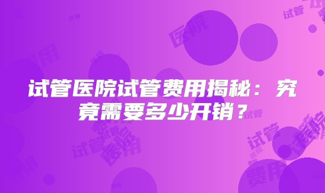试管医院试管费用揭秘：究竟需要多少开销？