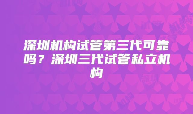 深圳机构试管第三代可靠吗?深圳三代试管私立机构