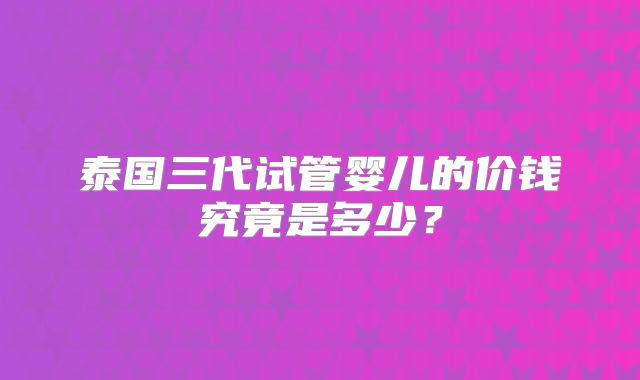 泰国三代试管婴儿的价钱究竟是多少？
