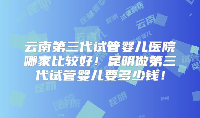 云南第三代试管婴儿医院哪家比较好!昆明做第三代试管婴儿要多少钱!