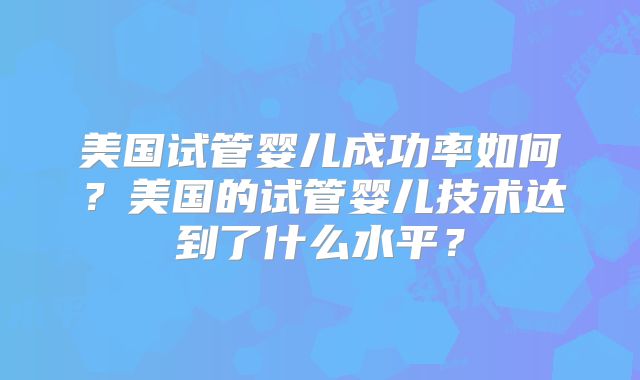 美国试管婴儿成功率如何?美国的试管婴儿技术达到了什么水平?