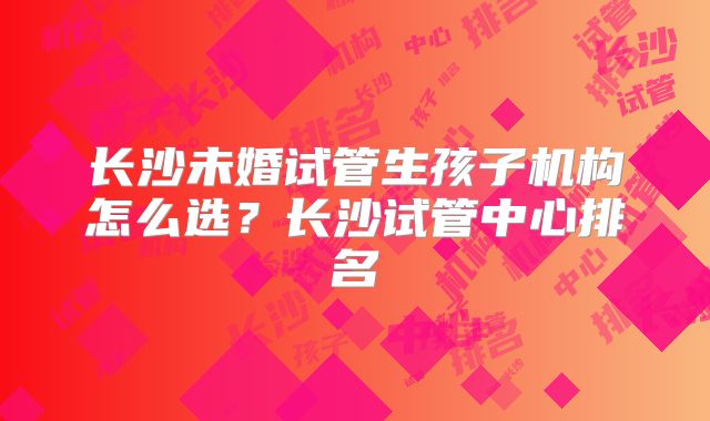 长沙未婚试管生孩子机构怎么选？长沙试管中心排名