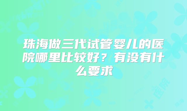 珠海做三代试管婴儿的医院哪里比较好？有没有什么要求