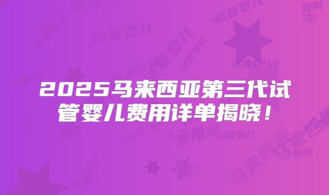 2025马来西亚第三代试管婴儿费用详单揭晓！