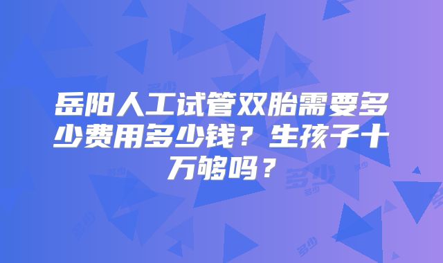 岳阳人工试管双胎需要多少费用多少钱?生孩子十万够吗?