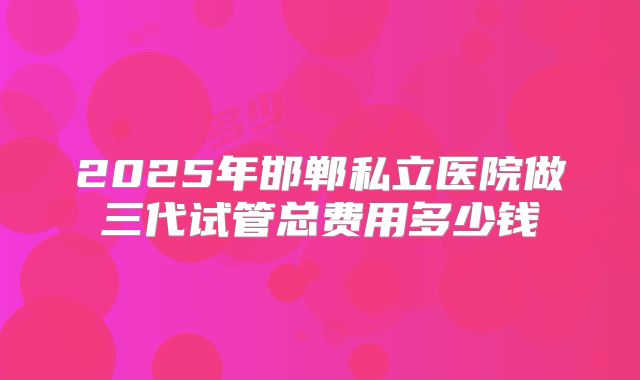 2025年邯郸私立医院做三代试管总费用多少钱