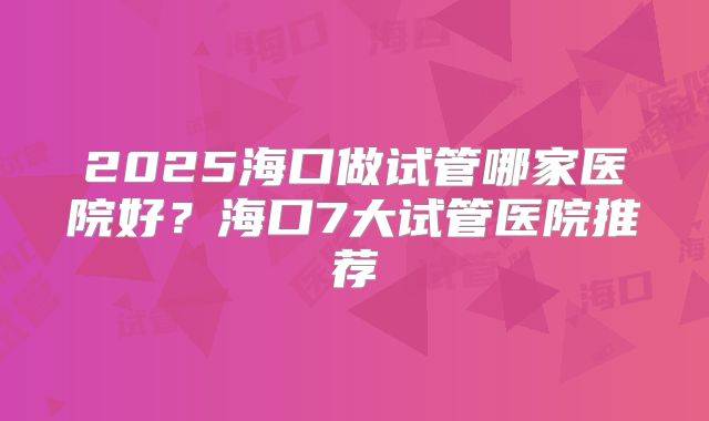2025海口做试管哪家医院好?海口7大试管医院推荐