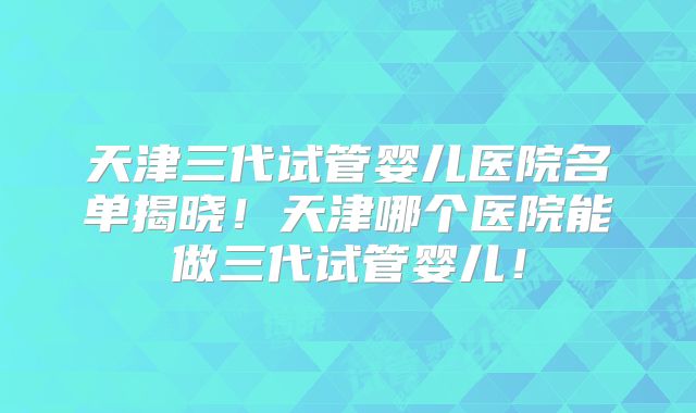 天津三代试管婴儿医院名单揭晓！天津哪个医院能做三代试管婴儿！