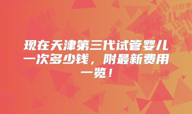 现在天津第三代试管婴儿一次多少钱,附最新费用一览!