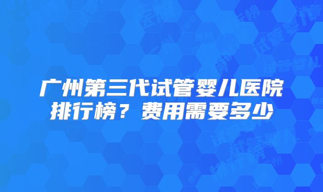 广州第三代试管婴儿医院排行榜？费用需要多少