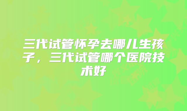 三代试管怀孕去哪儿生孩子，三代试管哪个医院技术好