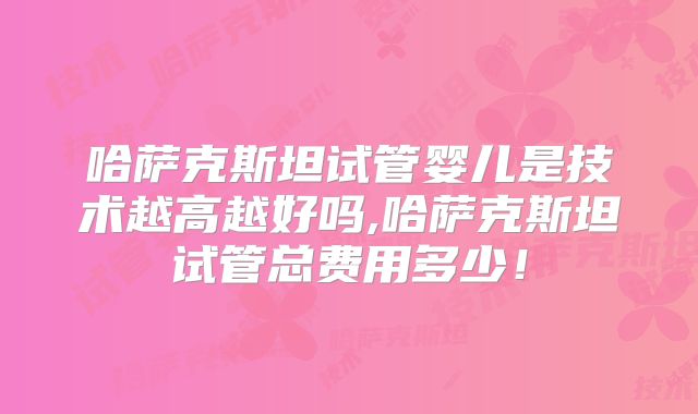 哈萨克斯坦试管婴儿是技术越高越好吗,哈萨克斯坦试管总费用多少！