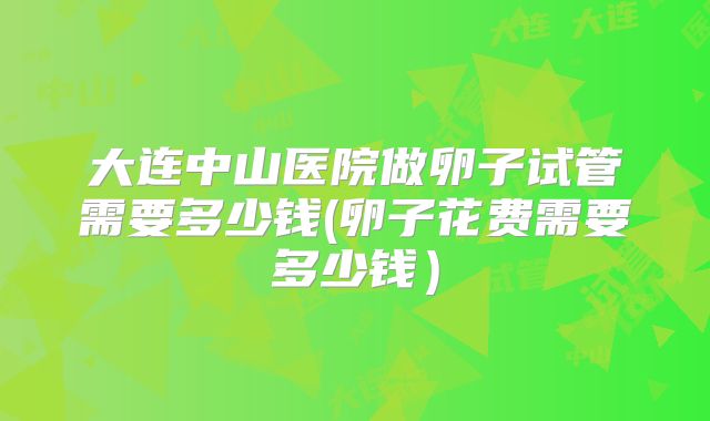 大连中山医院做卵子试管需要多少钱(卵子花费需要多少钱）