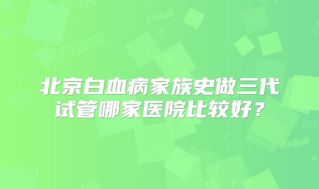 北京白血病家族史做三代试管哪家医院比较好？
