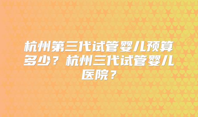 杭州第三代试管婴儿预算多少？杭州三代试管婴儿医院？