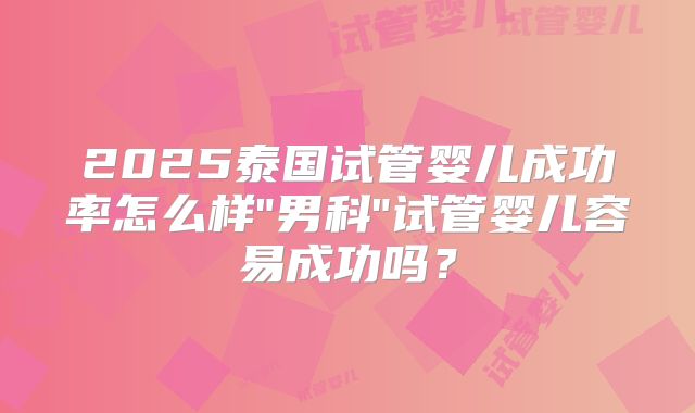 2025泰国试管婴儿成功率怎么样"男科"试管婴儿容易成功吗?