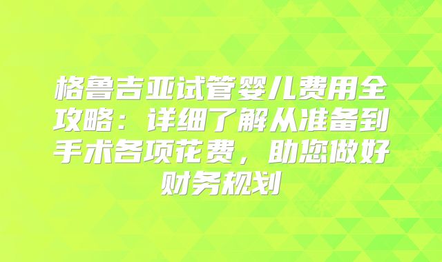 格鲁吉亚试管婴儿费用全攻略:详细了解从准备到手术各项花费,助您做好财务规划