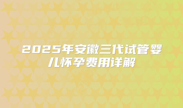 2025年安徽三代试管婴儿怀孕费用详解