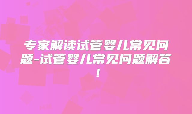 专家解读试管婴儿常见问题-试管婴儿常见问题解答！