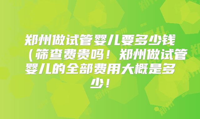 郑州做试管婴儿要多少钱(筛查费贵吗!郑州做试管婴儿的全部费用大概是多少!