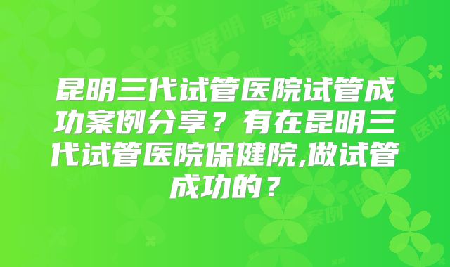 昆明三代试管医院试管成功案例分享？有在昆明三代试管医院保健院,做试管成功的？