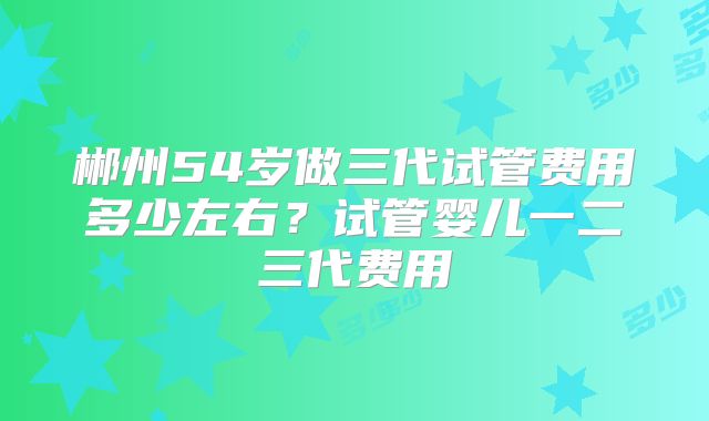郴州54岁做三代试管费用多少左右？试管婴儿一二三代费用