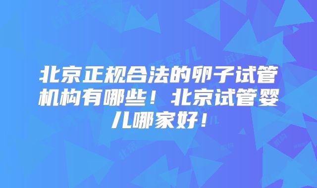 北京正规合法的卵子试管机构有哪些！北京试管婴儿哪家好！