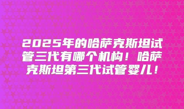 2025年的哈萨克斯坦试管三代有哪个机构！哈萨克斯坦第三代试管婴儿！