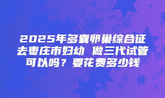 2025年多囊卵巢综合征去枣庄市妇幼 做三代试管可以吗？要花费多少钱