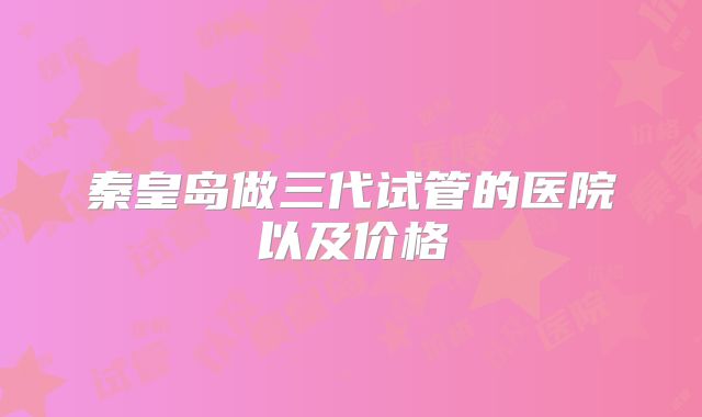 秦皇岛做三代试管的医院以及价格