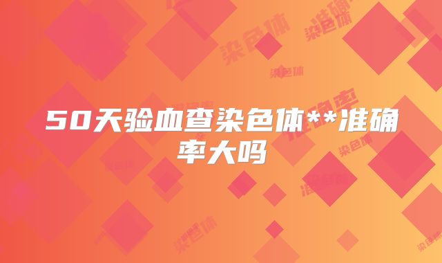 50天验血查染色体**准确率大吗
