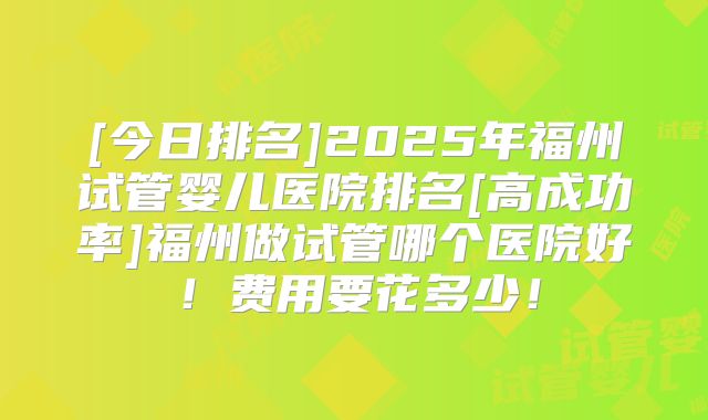 [今日排名]2025年福州试管婴儿医院排名[高成功率]福州做试管哪个医院好！费用要花多少！