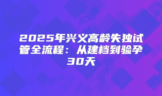 2025年兴义高龄失独试管全流程：从建档到验孕30天