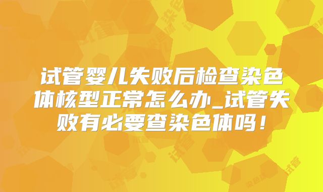 试管婴儿失败后检查染色体核型正常怎么办_试管失败有必要查染色体吗!