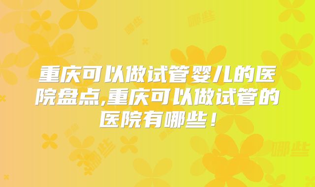 重庆可以做试管婴儿的医院盘点,重庆可以做试管的医院有哪些!