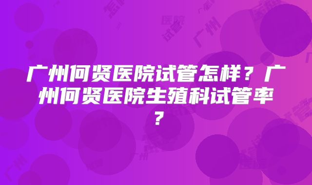 广州何贤医院试管怎样?广州何贤医院生殖科试管率?