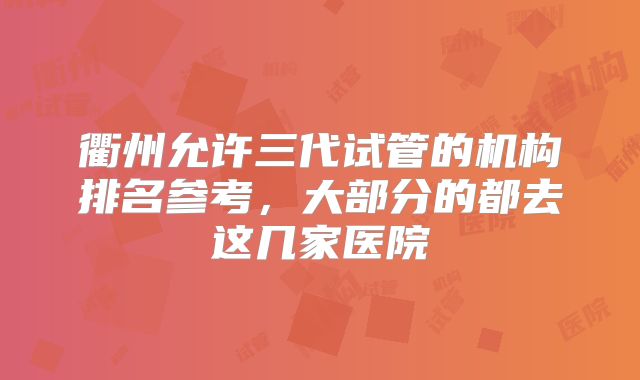 衢州允许三代试管的机构排名参考，大部分的都去这几家医院