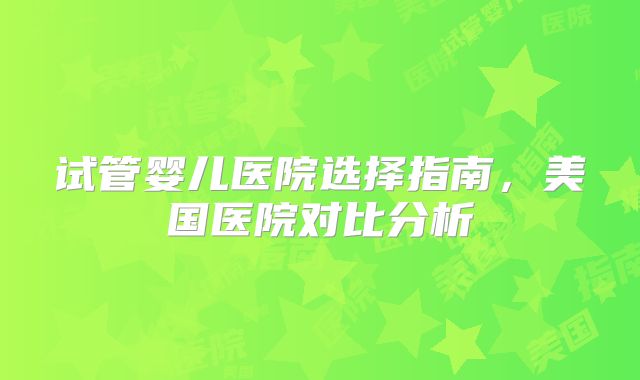 试管婴儿医院选择指南，美国医院对比分析