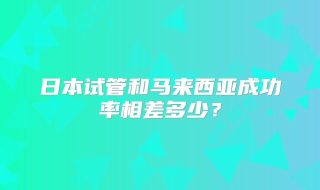 日本试管和马来西亚成功率相差多少？