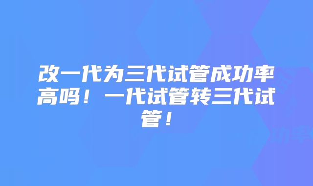 改一代为三代试管成功率高吗!一代试管转三代试管!
