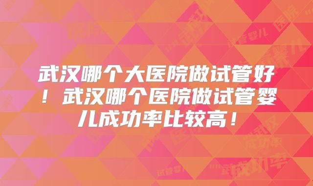 武汉哪个大医院做试管好！武汉哪个医院做试管婴儿成功率比较高！